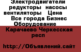 Электродвигатели, редукторы, насосы, вентиляторы › Цена ­ 123 - Все города Бизнес » Оборудование   . Карачаево-Черкесская респ.